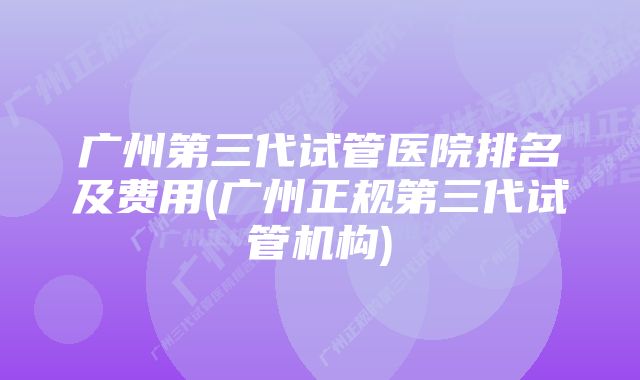 广州第三代试管医院排名及费用(广州正规第三代试管机构)