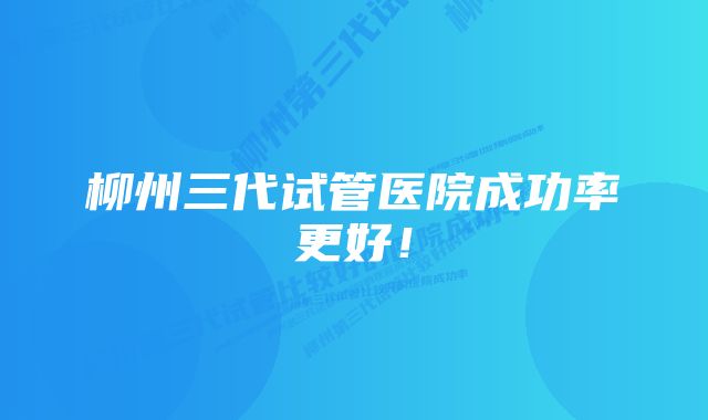 柳州三代试管医院成功率更好！