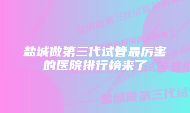 盐城做第三代试管最厉害的医院排行榜来了