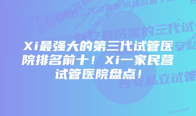 Xi最强大的第三代试管医院排名前十！Xi一家民营试管医院盘点！