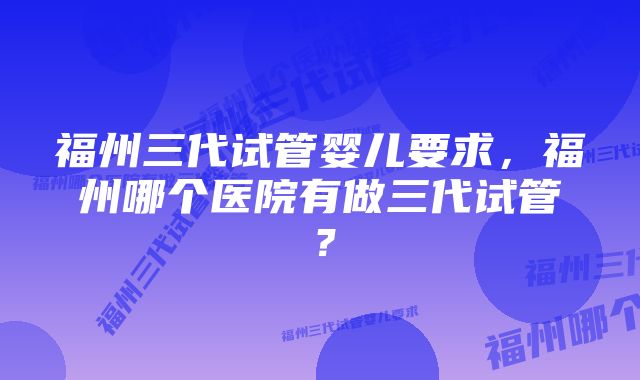 福州三代试管婴儿要求，福州哪个医院有做三代试管？