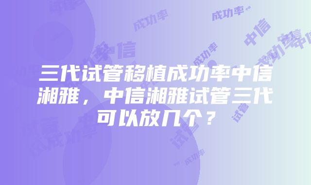 三代试管移植成功率中信湘雅，中信湘雅试管三代可以放几个？