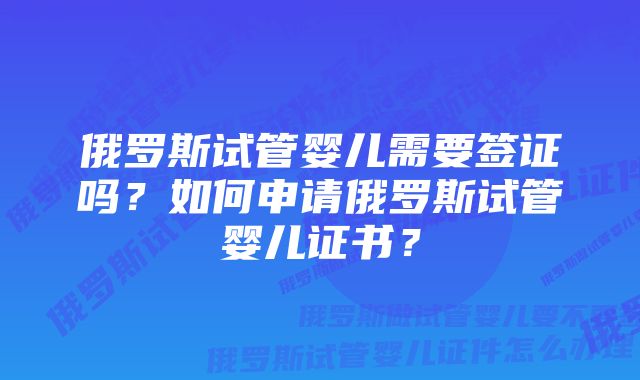 俄罗斯试管婴儿需要签证吗？如何申请俄罗斯试管婴儿证书？