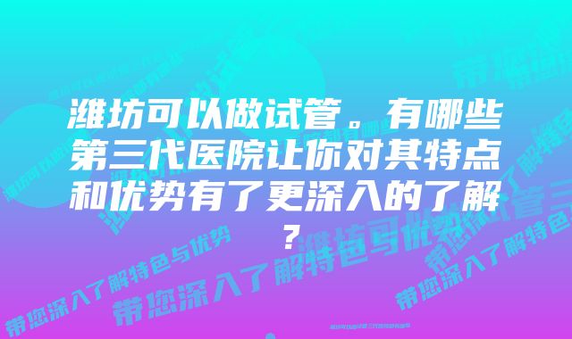 潍坊可以做试管。有哪些第三代医院让你对其特点和优势有了更深入的了解？