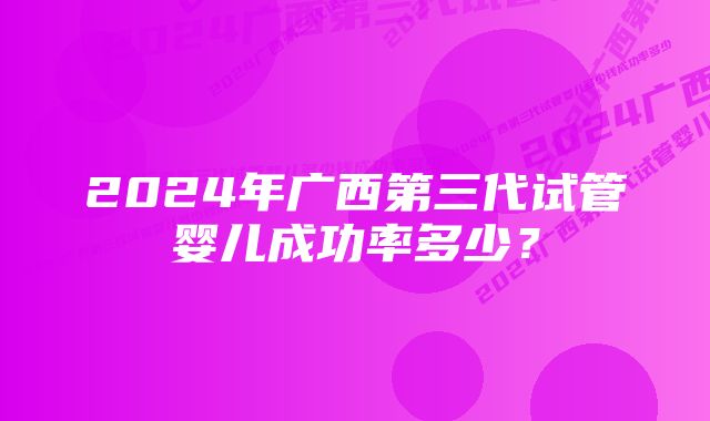 2024年广西第三代试管婴儿成功率多少？