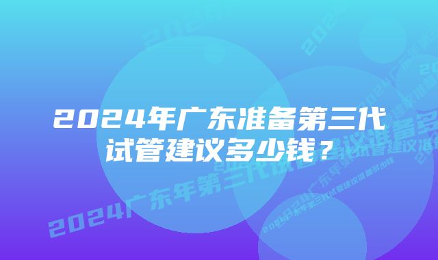 2024年广东准备第三代试管建议多少钱？