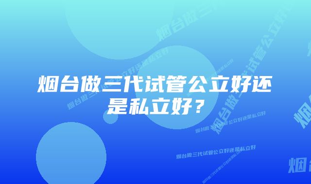 烟台做三代试管公立好还是私立好？