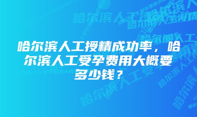 哈尔滨人工授精成功率，哈尔滨人工受孕费用大概要多少钱？