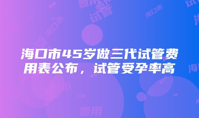 海口市45岁做三代试管费用表公布，试管受孕率高