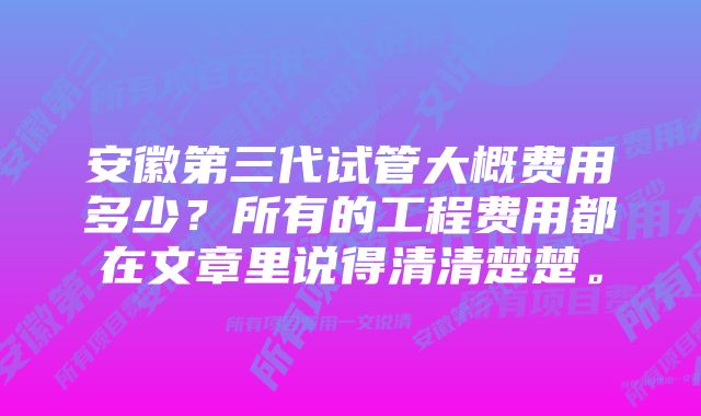 安徽第三代试管大概费用多少？所有的工程费用都在文章里说得清清楚楚。