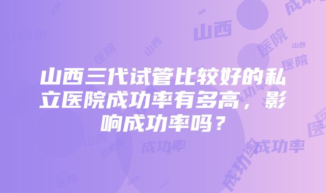 山西三代试管比较好的私立医院成功率有多高，影响成功率吗？