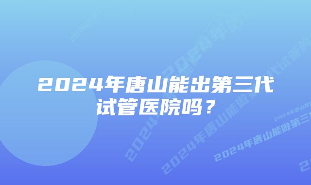 2024年唐山能出第三代试管医院吗？