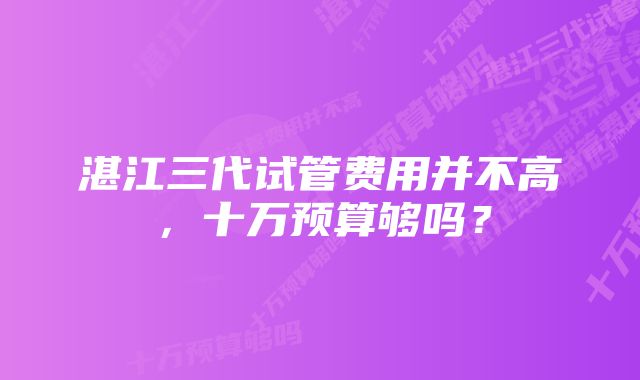 湛江三代试管费用并不高，十万预算够吗？