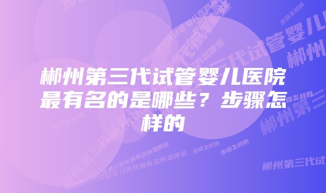 郴州第三代试管婴儿医院最有名的是哪些？步骤怎样的