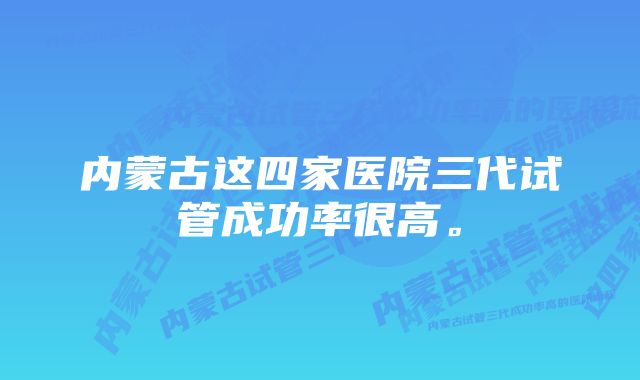 内蒙古这四家医院三代试管成功率很高。