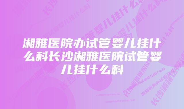 湘雅医院办试管婴儿挂什么科长沙湘雅医院试管婴儿挂什么科