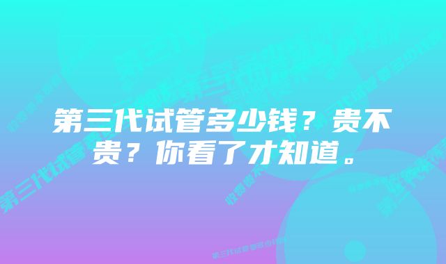 第三代试管多少钱？贵不贵？你看了才知道。