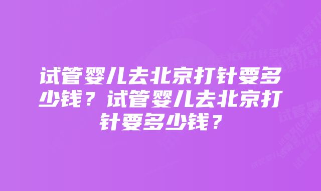 试管婴儿去北京打针要多少钱？试管婴儿去北京打针要多少钱？