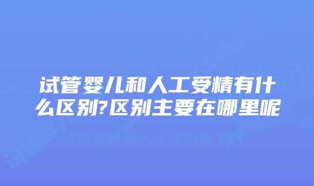 试管婴儿和人工受精有什么区别?区别主要在哪里呢