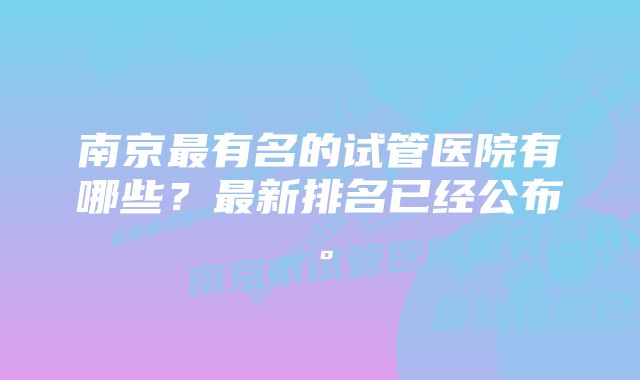 南京最有名的试管医院有哪些？最新排名已经公布。