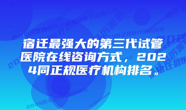 宿迁最强大的第三代试管医院在线咨询方式，2024同正规医疗机构排名。