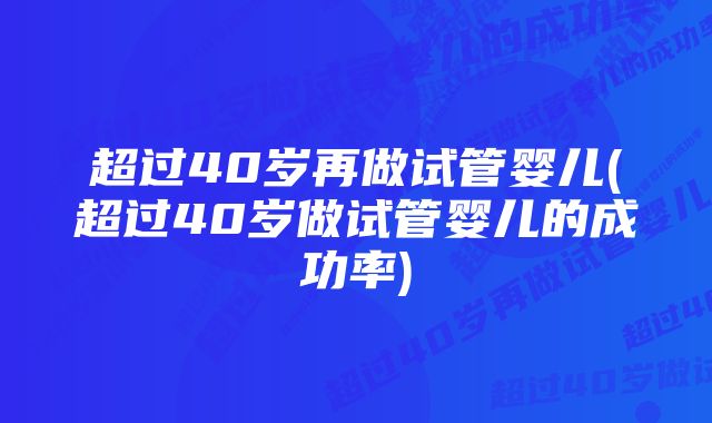 超过40岁再做试管婴儿(超过40岁做试管婴儿的成功率)