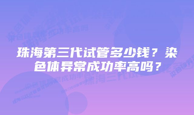 珠海第三代试管多少钱？染色体异常成功率高吗？