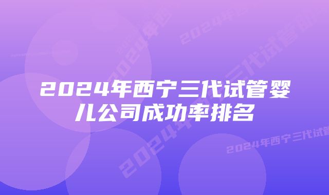 2024年西宁三代试管婴儿公司成功率排名