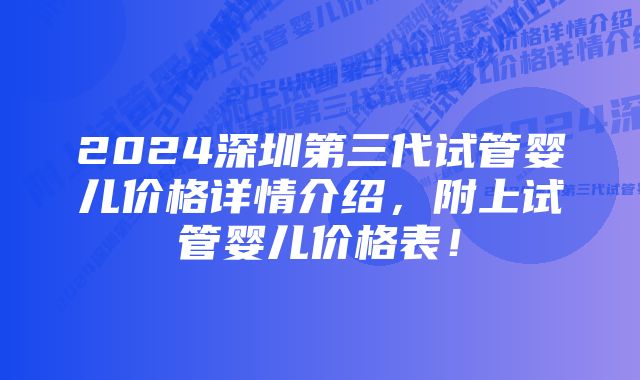 2024深圳第三代试管婴儿价格详情介绍，附上试管婴儿价格表！