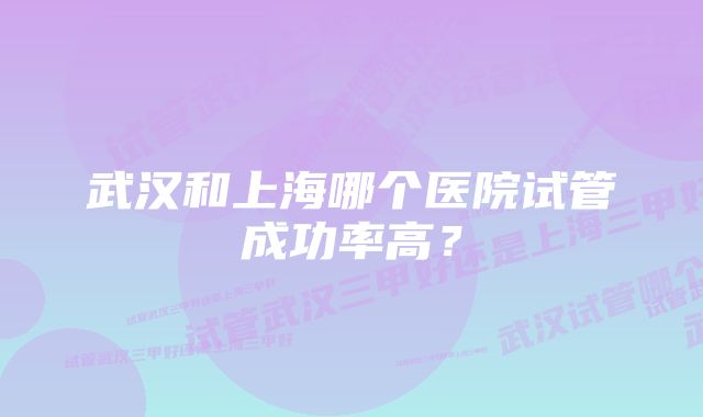 武汉和上海哪个医院试管成功率高？