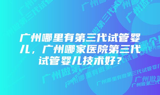 广州哪里有第三代试管婴儿，广州哪家医院第三代试管婴儿技术好？