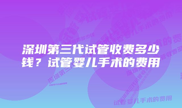 深圳第三代试管收费多少钱？试管婴儿手术的费用