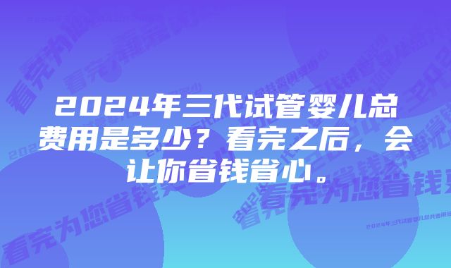 2024年三代试管婴儿总费用是多少？看完之后，会让你省钱省心。