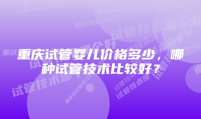 重庆试管婴儿价格多少，哪种试管技术比较好？