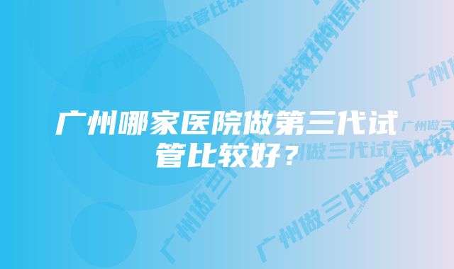 广州哪家医院做第三代试管比较好？