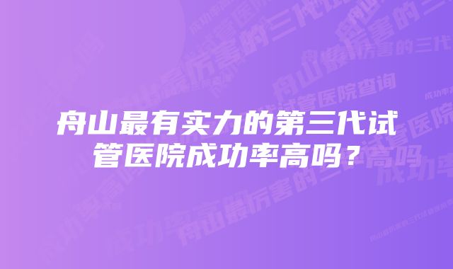 舟山最有实力的第三代试管医院成功率高吗？