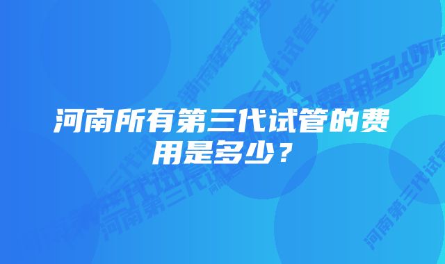 河南所有第三代试管的费用是多少？