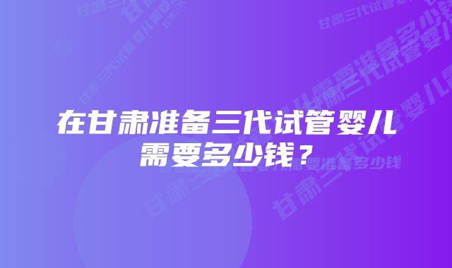 在甘肃准备三代试管婴儿需要多少钱？