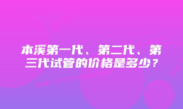 本溪第一代、第二代、第三代试管的价格是多少？