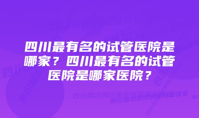 四川最有名的试管医院是哪家？四川最有名的试管医院是哪家医院？