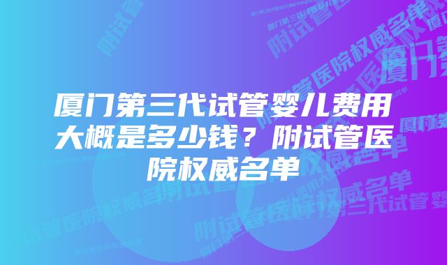 厦门第三代试管婴儿费用大概是多少钱？附试管医院权威名单