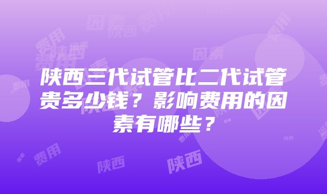 陕西三代试管比二代试管贵多少钱？影响费用的因素有哪些？