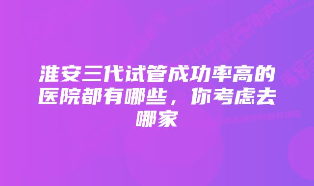 淮安三代试管成功率高的医院都有哪些，你考虑去哪家