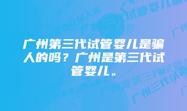 广州第三代试管婴儿是骗人的吗？广州是第三代试管婴儿。