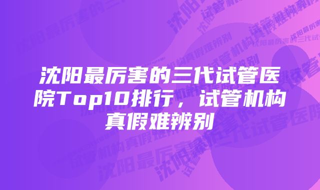 沈阳最厉害的三代试管医院Top10排行，试管机构真假难辨别