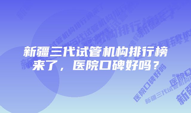 新疆三代试管机构排行榜来了，医院口碑好吗？