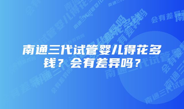 南通三代试管婴儿得花多钱？会有差异吗？