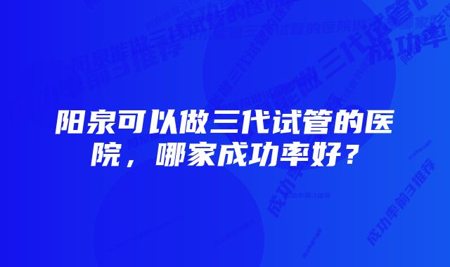 阳泉可以做三代试管的医院，哪家成功率好？