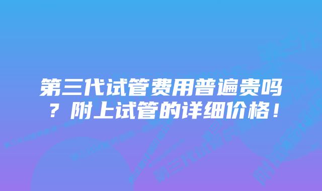 第三代试管费用普遍贵吗？附上试管的详细价格！