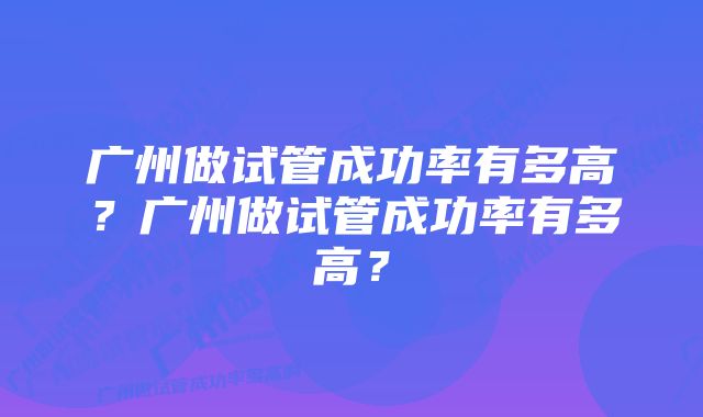 广州做试管成功率有多高？广州做试管成功率有多高？